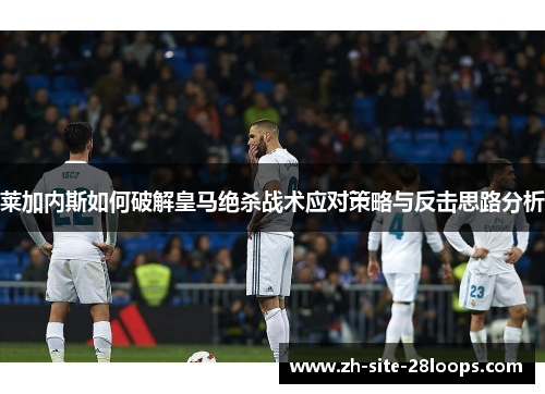莱加内斯如何破解皇马绝杀战术应对策略与反击思路分析 莱加内斯如何破解皇马绝杀战术应对策略与反击思路分析
