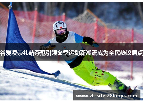 谷爱凌崇礼站夺冠引领冬季运动新潮流成为全民热议焦点 谷爱凌崇礼站夺冠引领冬季运动新潮流成为全民热议焦点