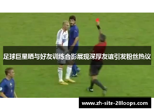 足球巨星晒与好友训练合影展现深厚友谊引发粉丝热议 足球巨星晒与好友训练合影展现深厚友谊引发粉丝热议