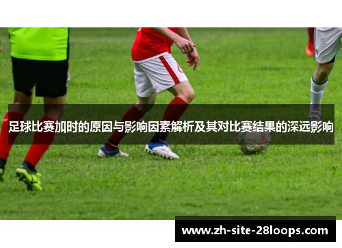 足球比赛加时的原因与影响因素解析及其对比赛结果的深远影响 足球比赛加时的原因与影响因素解析及其对比赛结果的深远影响
