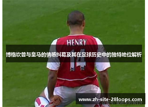 博格坎普与皇马的情感纠葛及其在足球历史中的独特地位解析 博格坎普与皇马的情感纠葛及其在足球历史中的独特地位解析