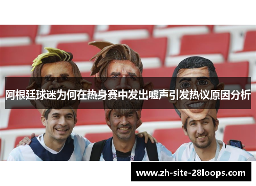 阿根廷球迷为何在热身赛中发出嘘声引发热议原因分析 阿根廷球迷为何在热身赛中发出嘘声引发热议原因分析