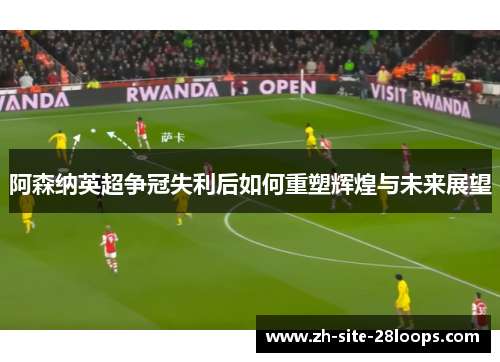阿森纳英超争冠失利后如何重塑辉煌与未来展望 阿森纳英超争冠失利后如何重塑辉煌与未来展望