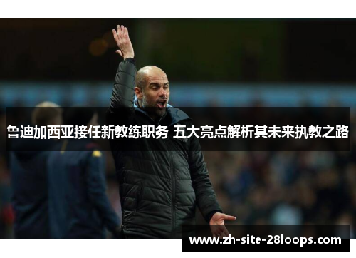 鲁迪加西亚接任新教练职务 五大亮点解析其未来执教之路