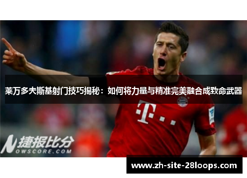 莱万多夫斯基射门技巧揭秘:如何将力量与精准完美融合成致命武器 莱万多夫斯基射门技巧揭秘:如何将力量与精准完美融合成致命武器