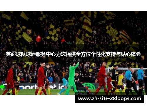 英超球队球迷服务中心为您提供全方位个性化支持与贴心体验 英超球队球迷服务中心为您提供全方位个性化支持与贴心体验