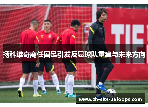 扬科维奇离任国足引发反思球队重建与未来方向