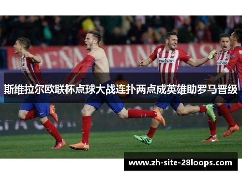 斯维拉尔欧联杯点球大战连扑两点成英雄助罗马晋级