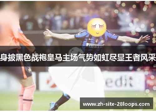 身披黑色战袍皇马主场气势如虹尽显王者风采